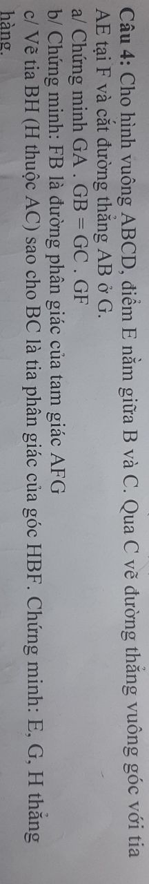 Cho hình vuông ABCD, điểm E nằm giữa B và C. Qua C vẽ đường thắng vuông góc với tia
AE tại F và cắt đường thắng AB ở G. 
a/ Chứng minh GA. GB=GC. GF
b/ Chứng minh: FB là đường phân giác của tam giác AFG
c/ Vẽ tia BH (H thuộc AC) sao cho BC là tia phân giác của góc HBF. Chứng minh: E, G, H thăng 
hàng.