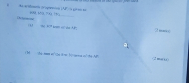 An arithmetic progression (AP) is given aa:
600, 650, 700, 750,_ 
Determ ind 
(a) the 30° tarm of the AP; (2 marks) 
(b) the sum of the first 30 terms of the AP (2 marks)