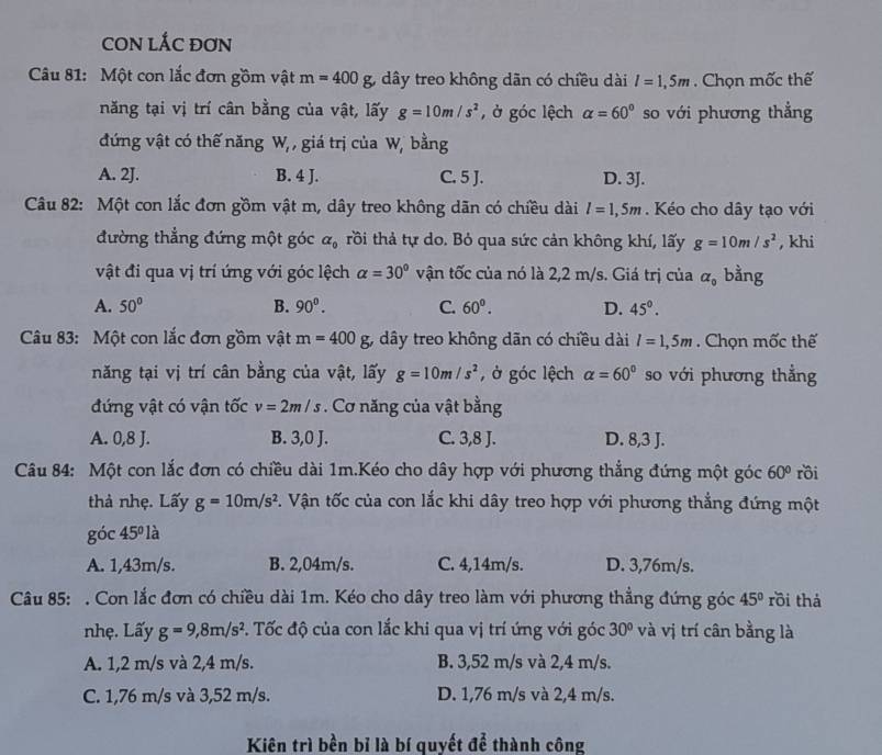 CON LÁC ĐơN
Câu 81: Một con lắc đơn gồm vật m=400g dây treo không dãn có chiều dài l=1,5m. Chọn mốc thế
năng tại vị trí cân bằng của vật, lấy g=10m/s^2 , ở góc lệch alpha =60° so với phương thẳng
đứng vật có thế năng W_t , giá trị của W, bằng
A. 2J. B. 4 J. C. 5 J. D. 3J.
Câu 82: Một con lắc đơn gồm vật m, dây treo không dãn có chiều dài l=1,5m. Kéo cho dây tạo với
đường thẳng đứng một góc alpha _0 rồi thả tự do. Bỏ qua sức cản không khí, lấy g=10m/s^2 , khi
vật đi qua vị trí ứng với góc lệch alpha =30° vận tốc của nó là 2,2 m/s. Giá trị của alpha _0 bằng
A. 50° B. 90^0. C. 60°. D. 45°.
Câu 83: Một con lắc đơn gồm vật m=400g, 3, dây treo không dãn có chiều dài l=1,5m. Chọn mốc thế
năng tại vị trí cân bằng của vật, lấy g=10m/s^2 , ở góc lệch alpha =60° so với phương thẳng
đứng vật có vận tốc v=2m/s. Cơ năng của vật bằng
A. 0,8 J. B. 3,0 J. C. 3,8 J. D. 8,3 J.
Câu 84: Một con lắc đơn có chiều dài 1m.Kéo cho dây hợp với phương thẳng đứng một góc 60° rồi
thà nhẹ. Lấy g=10m/s^2. Vận tốc của con lắc khi dây treo hợp với phương thẳng đứng một
go :45° là
A. 1,43m/s. B. 2,04m/s. C. 4,14m/s. D. 3,76m/s.
Câu 85: . Con lắc đơn có chiều dài 1m. Kéo cho dây treo làm với phương thẳng đứng góc 45° rồi thá
nhẹ. Lấy g=9,8m/s^2 P. Tốc độ của con lắc khi qua vị trí ứng với góc 30° và vị trí cân bằng là
A. 1,2 m/s và 2,4 m/s. B. 3,52 m/s và 2,4 m/s.
C. 1,76 m/s và 3,52 m/s. D. 1,76 m/s và 2,4 m/s.
Kiên trì bền bỉ là bí quyết để thành công