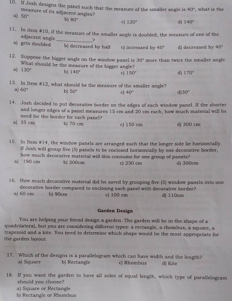 If Josh designs the panel such that the measure of the smaller angle is 40° , what is the
measure of its adjacent angles? 140°
a) 50° 120°
b) 80°
c)
d)
11. In item #10, if the measure of the smaller angle is doubled, the measure of one of the
adjacent angle_
?
a) gets doubled b) decreased by half c) increased by 40° d) decreased by 40°
12. Suppose the bigger angle on the window panel is 30° more than twice the smaller angle.
What should be the measure of the bigger angle?
a) 130° c) 150°
b) 140° d) 170°
13. In Item #12, what should be the measure of the smaller angle?
a) 60° b) 50°
c) 40° d) 30°
14. Josh decided to put decorative border on the edges of each window panel. If the shorter
and longer edges of a panel measures 15 cm and 20 cm each, how much material will he
need for the border for each panel?
a) 35 cm b) 70 cm c) 150 cm d) 300 cm
15. In Item #14, the window panels are arranged such that the longer side lie horizontally.
If Josh will group five (5) panels to be enclosed horizontally by one decorative border,
how much decorative material will this consume for one group of panels?
a) 190 cm b) 200cm c) 230 cm d) 300cm
16. How much decorative material did he saved by grouping five (5) window panels into one
decorative border compared to enclosing each panel with decorative border?
a) 60 cm b) 90cm c) 100 cm d) 110cm
Garden Design
You are helping your friend design a garden. The garden will be in the shape of a
quadrilateral, but you are considering different types: a rectangle, a rhombus, a square, a
trapezoid and a kite. You need to determine which shape would be the most appropriate for
the garden layout.
17. Which of the designs is a parallelogram which can have width and the length?
a) Square b) Rectangle c) Rhombus d) Kite
18. If you want the garden to have all sides of equal length, which type of parallelogram
should you choose?
a) Square or Rectangle
b) Rectangle or Rhombus