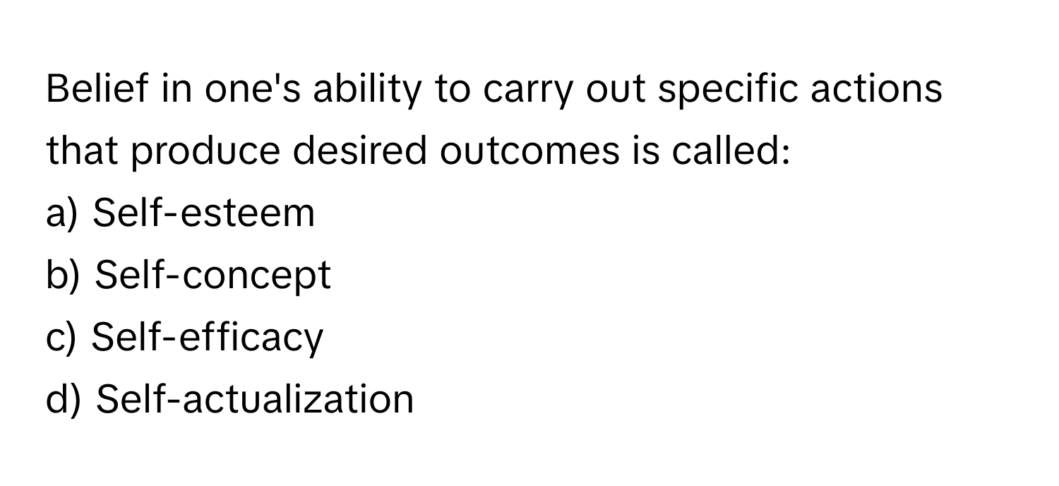 Belief in one's ability to carry out specific actions that produce desired outcomes is called:

a) Self-esteem 
b) Self-concept 
c) Self-efficacy 
d) Self-actualization