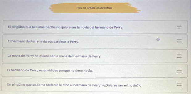 Pon en orden los eventos: 
El pingüino que se llama Bertha no quiere ser la novia del hermano de Perry. 

El hermano de Perry le da sus sardinas a Perry. 

La novía de Perry no quiere ser la novia del hermano de Perry. 

El hermano de Perry es envidioso porque no tiene novia. 

Un pingüino que se llama Stefanie le dice al hermano de Perry: «¿Quieres ser mi novio?». 
≡