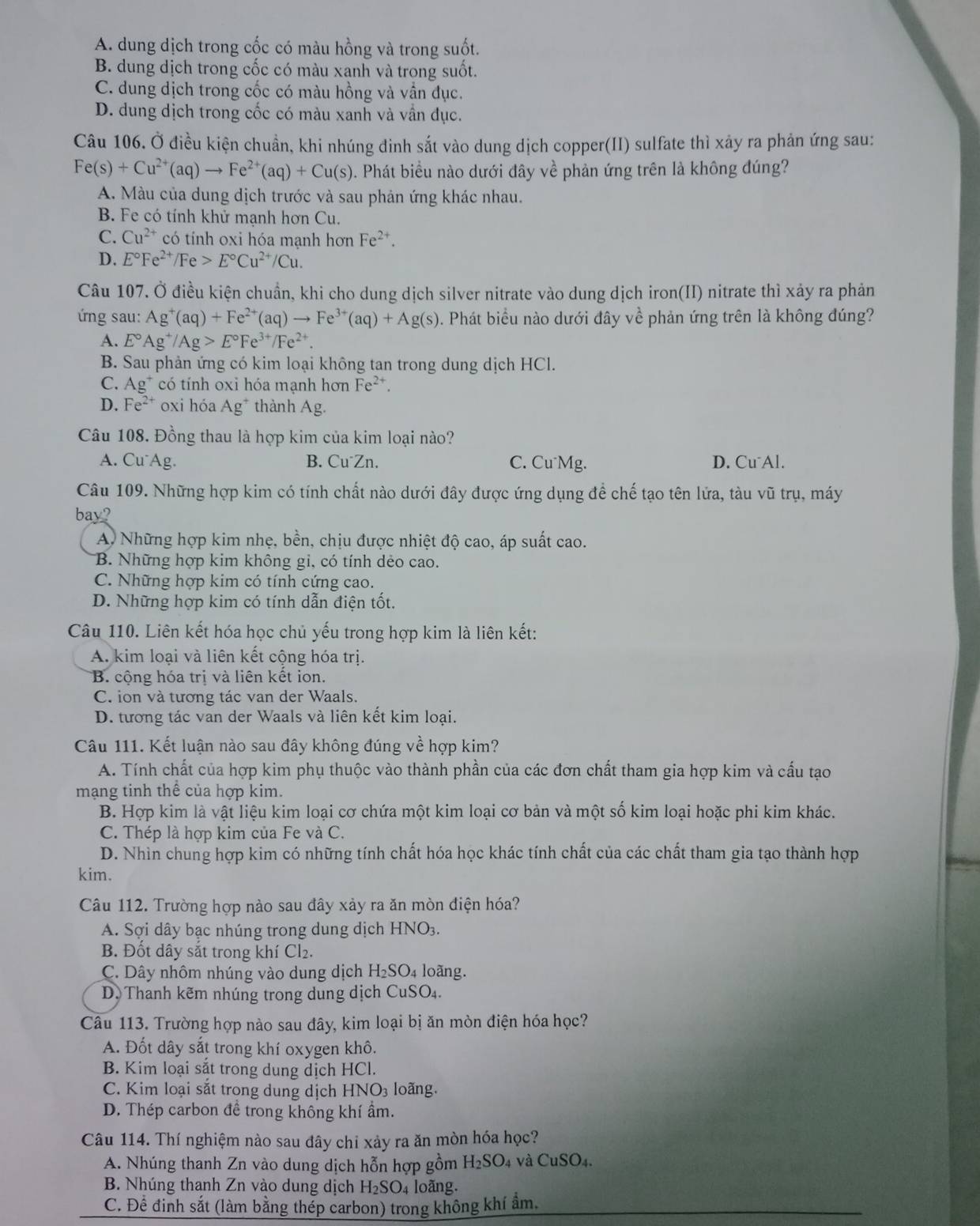 A. dung dịch trong cốc có màu hồng và trong suốt.
B. dung dịch trong cốc có màu xanh và trong suốt.
C. dung dịch trong cốc có màu hồng và vẫn đục.
D. dung dịch trong cốc có màu xanh và vẫn dục.
Câu 106. Ở điều kiện chuẩn, khi nhúng đinh sắt vào dung dịch copper(II) sulfate thì xảy ra phản ứng sau:
Fe(s)+Cu^(2+)(aq)to Fe^(2+)(aq)+Cu(s). Phát biểu nào dưới đây về phản ứng trên là không đúng?
A. Màu của dung dịch trước và sau phản ứng khác nhau.
B. Fe có tính khử mạnh hơn Cu.
C. Cu^(2+) có tính oxi hóa mạnh hơn Fe^(2+).
D. E°Fe^(2+)/Fe>E°Cu^(2+)/Cu.
Câu 107. Ở điều kiện chuẩn, khi cho dung dịch silver nitrate vào dung dịch iron(II) nitrate thì xảy ra phản
ứng sau: Ag^+(aq)+Fe^(2+)(aq)to Fe^(3+)(aq)+Ag(s). Phát biểu nào dưới đây về phản ứng trên là không đúng?
A. E°Ag^+/Ag>E°Fe^(3+)/Fe^(2+).
B. Sau phản ứng có kim loại không tan trong dung dịch HCl.
C. Ag^+ có tính oxi hóa mạnh hơn Fe^(2+).
D. Fe^(2+) oxi hóa Ag^+ thành Ag
Câu 108. Đồng thau là hợp kim của kim loại nào?
A. Cu Ag. B. Cu⁻Zn. C. Cu Mg. D. Cu Al.
Câu 109. Những hợp kim có tính chất nào dưới đây được ứng dụng để chế tạo tên lửa, tàu vũ trụ, máy
bay?
A Những hợp kim nhẹ, bền, chịu được nhiệt độ cao, áp suất cao.
B. Những hợp kim không gi, có tính dẻo cao.
C. Những hợp kim có tính cứng cao.
D. Những hợp kim có tính dẫn điện tốt,
Câu 110. Liên kết hóa học chủ yếu trong hợp kim là liên kết:
A. kim loại và liên kết cộng hóa trị.
B. cộng hóa tri và liên kết ion.
C. ion và tương tác van der Waals.
D. tương tác van der Waals và liên kết kim loại.
Câu 111. Kết luận nào sau đây không đúng về hợp kim?
A. Tính chất của hợp kim phụ thuộc vào thành phần của các đơn chất tham gia hợp kim và cấu tạo
mạng tinh thể của hợp kim.
B. Hợp kim là vật liệu kim loại cơ chứa một kim loại cơ bản và một số kim loại hoặc phi kim khác.
C. Thép là hợp kim của Fe và C.
D. Nhìn chung hợp kim có những tính chất hóa học khác tính chất của các chất tham gia tạo thành hợp
kim.
Câu 112. Trường hợp nào sau đây xảy ra ăn mòn điện hóa?
A. Sợi dây bạc nhúng trong dung dịch HNO3.
B. Đốt dây sắt trong khí Cl₂.
C. Dây nhôm nhúng vào dung dịch H_2SO_4 loàng.
D. Thanh kẽm nhúng trong dung dịch CuSO₄.
Câu 113. Trường hợp nào sau đây, kim loại bị ăn mòn điện hóa học?
A. Đốt dây sắt trong khí oxygen khô.
B. Kim loại sắt trong dung dịch HCl.
C. Kim loại sắt trong dung dịch HNO₃ loãng.
D. Thép carbon đề trong không khí ẩm.
Câu 114. Thí nghiệm nào sau đây chi xảy ra ăn mòn hóa học?
A. Nhúng thanh Zn vào dung dịch hỗn hợp gồm H_2SO 4 Và CuSO_4
B. Nhúng thanh Zn vào dung dịch H_2SO 04 loãng.
C. Đề đinh sắt (làm bằng thép carbon) trong không khí ẩm.