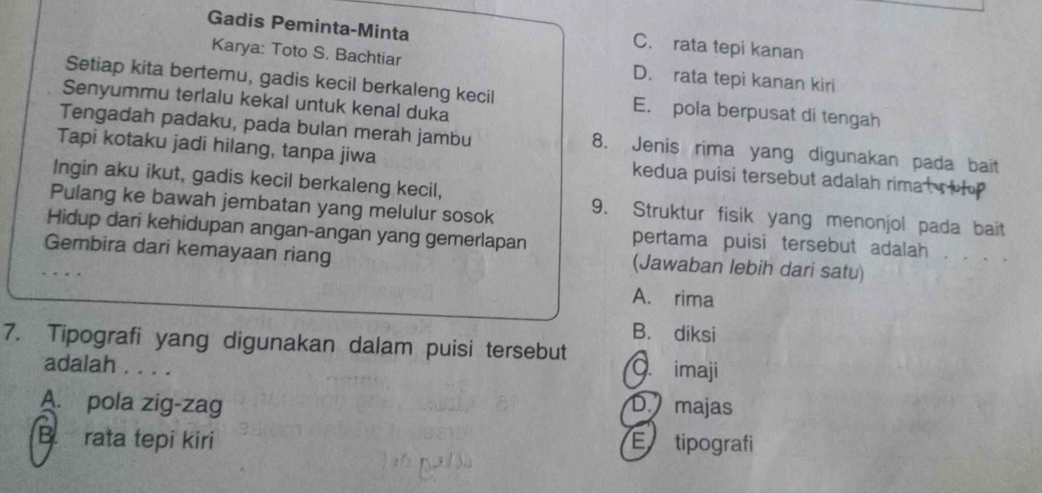 Gadis Peminta-Minta
C. rata tepi kanan
Karya: Toto S. Bachtiar D. rata tepi kanan kiri
Setiap kita bertemu, gadis kecil berkaleng kecil E. pola berpusat di tengah
Senyummu terlalu kekal untuk kenal duka
Tengadah padaku, pada bulan merah jambu 8. Jenis rima yang digunakan pada bait
Tapi kotaku jadi hilang, tanpa jiwa kedua puisi tersebut adalah rimat s o h 
Ingin aku ikut, gadis kecil berkaleng kecil,
Pulang ke bawah jembatan yang melulur sosok
9. Struktur fisik yang menonjol pada bait
Hidup dari kehidupan angan-angan yang gemerlapan
pertama puisi tersebut adalah . . . .
Gembira dari kemayaan riang
(Jawaban lebih dari satu)
A. rima
B. diksi
7. Tipografi yang digunakan dalam puisi tersebut
adalah . . . .
. imaji
A. pola zig-zag D. majas
B. rata tepi kiri E tipografi