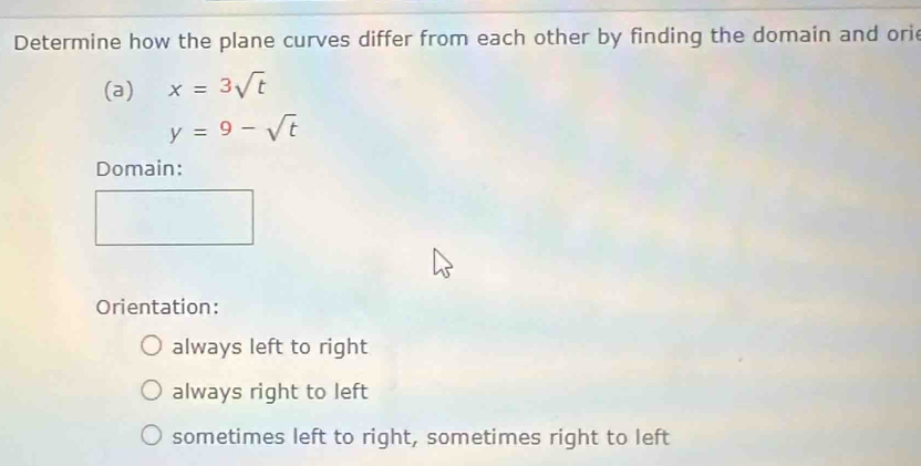 Determine how the plane curves differ from each other by finding the domain and orie
(a) x=3sqrt(t)
y=9-sqrt(t)
Domain:
Orientation:
always left to right
always right to left
sometimes left to right, sometimes right to left