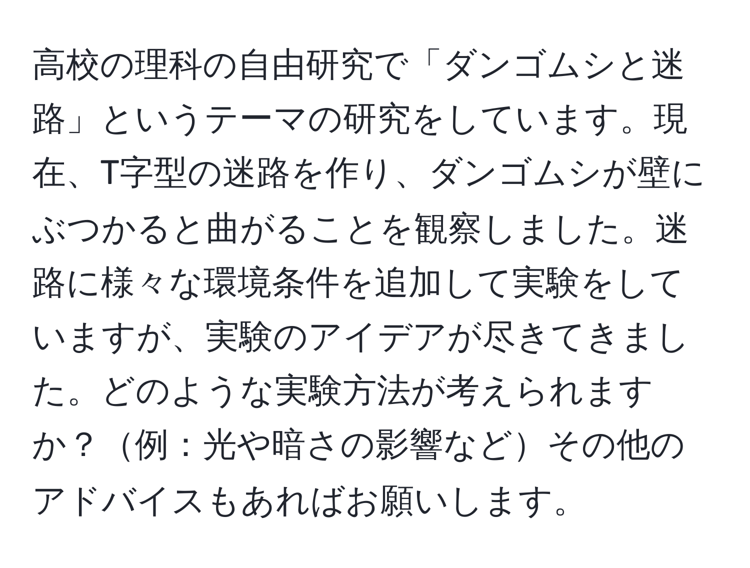 高校の理科の自由研究で「ダンゴムシと迷路」というテーマの研究をしています。現在、T字型の迷路を作り、ダンゴムシが壁にぶつかると曲がることを観察しました。迷路に様々な環境条件を追加して実験をしていますが、実験のアイデアが尽きてきました。どのような実験方法が考えられますか？例：光や暗さの影響などその他のアドバイスもあればお願いします。