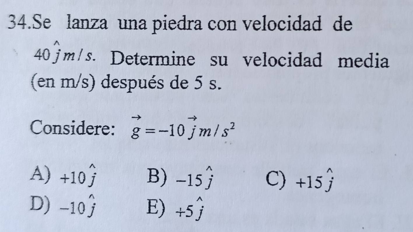 Se lanza una piedra con velocidad de
40 j m / s. Determine su velocidad media
(en m/s) después de 5 s.
Considere: vector g=-10vector jm/s^2
A) +10hat j B) -15widehat j +15hat j
C)
D) -10hat j E) +5widehat j