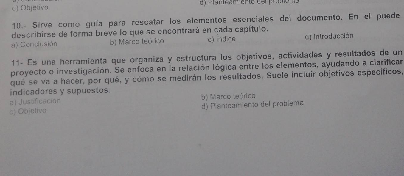 c) Objetivo d) Planteamiento del probiema
10.- Sirve como guía para rescatar los elementos esenciales del documento. En el puede
describirse de forma breve lo que se encontrará en cada capítulo.
a) Conclusión b) Marco teórico c) Índice d) Introducción
11- Es una herramienta que organiza y estructura los objetivos, actividades y resultados de un
proyecto o investigación. Se enfoca en la relación lógica entre los elementos, ayudando a clarificar
qué se va a hacer, por qué, y cómo se medirán los resultados. Suele incluir objetivos específicos,
indicadores y supuestos.
a) Justificación b) Marco teórico
c) Objetivo d) Planteamiento del problema