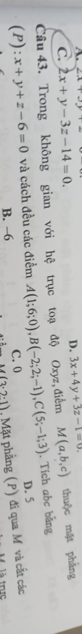 A 2x+3y
C. 2x+y-3z-14=0.
D. 3x+4y+3z-1=0. 
Câu 43. Trong không gian với hệ trục toạ độ Oxyz, điểm M(a,b,c) thuộc mặt phẳng
(P):x+y+z-6=0 và cách đều các điểm A(1;6;0), B(-2;2;-1), C(5;-1;3). Tích abc bảng
D. 5
M(3· 2:1). Mặt phẳng (P) đi qua M và cất các
B. −6 C. 0
là trực