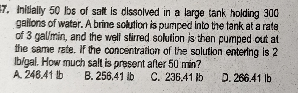 Initially 50 lbs of salt is dissolved in a large tank holding 300
gallons of water. A brine solution is pumped into the tank at a rate
of 3 gal/min, and the well stirred solution is then pumped out at
the same rate. If the concentration of the solution entering is 2
lb/gal. How much salt is present after 50 min?
A. 246.41 lb B. 256.41 Ib C. 236.41 lb D. 266.41 lb