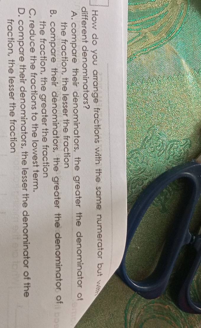 How do you arrange fractions with the same numerator but with
different denominators?
A. compare their denominators, the greater the denominator of
the fraction, the lesser the fraction
B. compare their denominators, the greater the denominator of
the fraction, the greater the fraction
C. reduce the fractions to the lowest term.
D. compare their denominators, the lesser the denominator of the
fraction, the lesser the fraction
