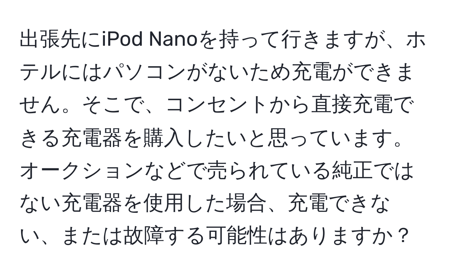 出張先にiPod Nanoを持って行きますが、ホテルにはパソコンがないため充電ができません。そこで、コンセントから直接充電できる充電器を購入したいと思っています。オークションなどで売られている純正ではない充電器を使用した場合、充電できない、または故障する可能性はありますか？