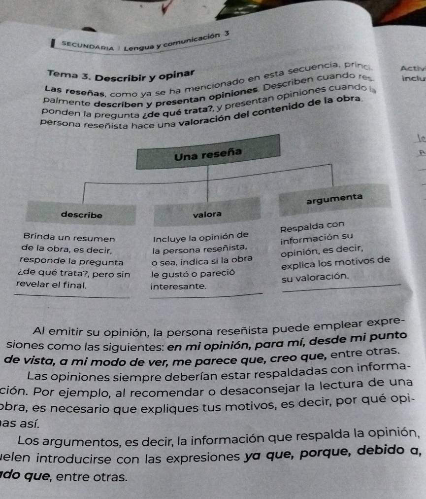 SECUNDARIA | Lengua y comunicación 3 
Tema 3. Describir y opinar 
Las reseñas, como ya se ha mencionado en esta secuencia, prino Activ 
palmente describen y presentan opiniones. Describen cuando res inclu 
ponden la pregunta ¿de qué trata?, y presentan opiniones cuando l 
persona reseñista hace una valoración del contenido de la obra 
Una reseña 
argumenta 
describe valora 
Respalda con 
Brinda un resumen Incluye la opinión de 
información su 
de la obra, es decir, la persona reseñista, 
opinión, es decir, 
responde la pregunta o sea, indica si la obra 
explica los motivos de 
¿de qué trata?, pero sin le gustó o pareció 
su valoración. 
_ 
_ 
revelar el final. interesante._ 
_ 
Al emitir su opinión, la persona reseñista puede emplear expre- 
siones como las siguientes: en mi opinión, para mí, desde mi punto 
de vista, a mi modo de ver, me parece que, creo que, entre otras. 
Las opiniones siempre deberían estar respaldadas con informa- 
ción. Por ejemplo, al recomendar o desaconsejar la lectura de una 
obra, es necesario que expliques tus motivos, es decir, por qué opi- 
as así. 
Los argumentos, es decir, la información que respalda la opinión, 
uelen introducírse con las expresiones ya que, porque, debido a, 
q u tre tras.