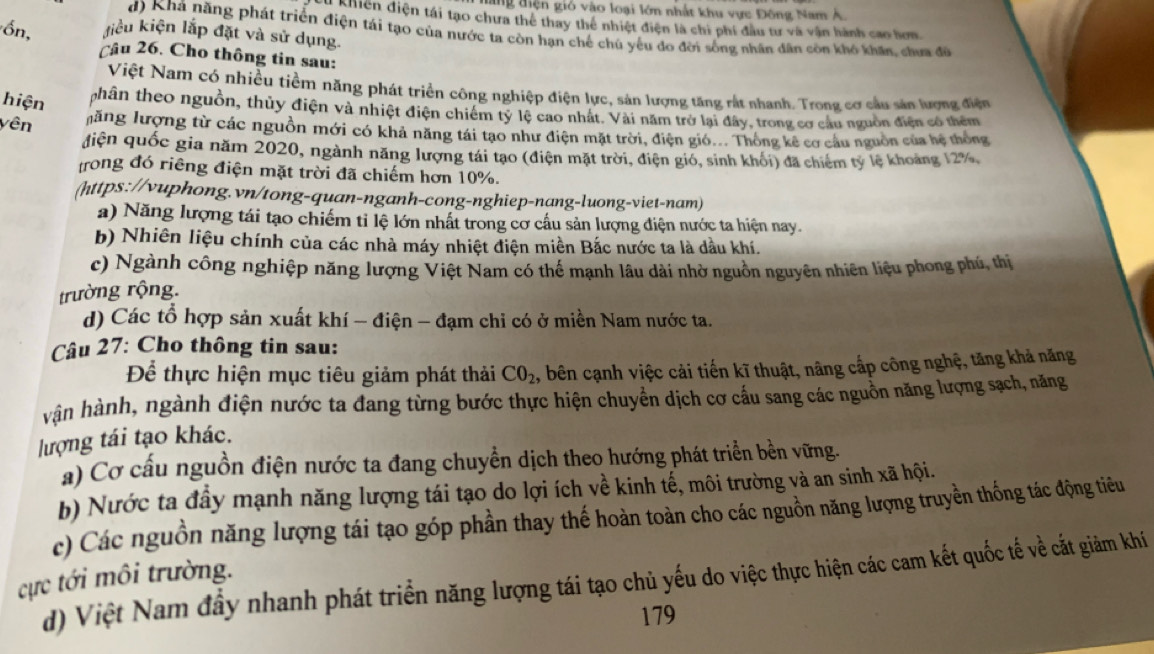 ang điện gió vào loại lớn nhất khu vực Đông Nam A.
Khiện điện tái tạo chưa thể thay thể nhiệt điện là chi phí đầu tư và vận hành cao hơn.
d) Khá năng phát triển điện tái tạo của nước ta còn hạn chế chú yếu do đời sống nhân dân còn khô khân, chưa đữ
ồn, liểu kiện lắp đặt và sử dụng.
Cầu 26. Cho thông tin sau:
Việt Nam có nhiều tiềm năng phát triển công nghiệp điện lực, sản lượng tăng rất nhanh. Trong cơ cầu sản lượng điện
hiện phân theo nguồn, thủy điện và nhiệt điện chiếm tỷ lệ cao nhất. Vài năm trở lại đây, trong cơ cầu nguờn điện có thêm
yên lăng lượng từ các nguồn mới có khả năng tái tạo như điện mặt trời, điện gió... Thống kê cơ cầu nguồn của hệ thống
điện quốc gia năm 2020, ngành năng lượng tái tạo (điện mặt trời, điện gió, sinh khối) đã chiếm tỷ lệ khoảng 12%,
trong đó riêng điện mặt trời đã chiếm hơn 10%.
(https://vuphong.vn/tong-quan-nganh-cong-nghiep-nang-luong-viet-nam)
a) Năng lượng tái tạo chiếm tỉ lệ lớn nhất trong cơ cấu sản lượng điện nước ta hiện nay.
b) Nhiên liệu chính của các nhà máy nhiệt điện miền Bắc nước ta là dầu khí.
c) Ngành công nghiệp năng lượng Việt Nam có thế mạnh lâu dài nhờ nguồn nguyên nhiên liệu phong phú, thị
trường rộng.
d) Các tổ hợp sản xuất khí - điện - đạm chi có ở miền Nam nước ta.
Câu 27: Cho thông tin sau:
Để thực hiện mục tiêu giảm phát thải CO_2 1, bên cạnh việc cải tiến kĩ thuật, nâng cấp công nghệ, tăng khả năng
hận hành, ngành điện nước ta đang từng bước thực hiện chuyển dịch cơ cầu sang các nguồn năng lượng sạch, năng
lượng tái tạo khác.
a) Cơ cấu nguồn điện nước ta đang chuyển dịch theo hướng phát triển bền vững.
b) Nước ta đầy mạnh năng lượng tái tạo do lợi ích về kinh tế, môi trường và an sinh xã hội.
c) Các nguồn năng lượng tái tạo góp phần thay thế hoàn toàn cho các nguồn năng lượng truyền thống tác động tiêu
cực tới môi trường.
d) Việt Nam đầy nhanh phát triển năng lượng tái tạo chủ yếu do việc thực hiện các cam kết quốc tế về cất giảm khí
179