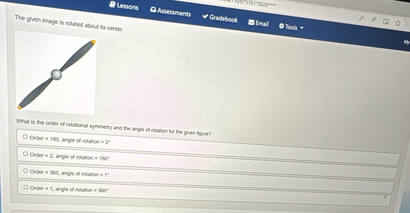 vyis^.5761^.0020^(...) 
# Lessons D Assessments Gradebook
The given image is rotated about its center.
Email * Tools 
My
What is the order of rotational symmetry and the angle of rotation for the given figure?
Order =180 angle of rotation =2°
Order =2 ang le of rota tion =180°
Order =360.angleofmta tion =1°
Order =1 , angle of rotation =360°