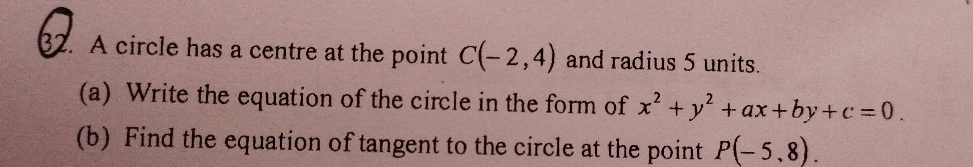 A circle has a centre at the point C(-2,4) and radius 5 units. 
(a) Write the equation of the circle in the form of x^2+y^2+ax+by+c=0. 
(b) Find the equation of tangent to the circle at the point P(-5,8).