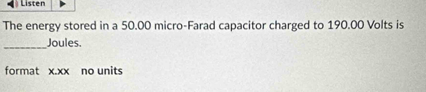 Listen 
The energy stored in a 50.00 micro-Farad capacitor charged to 190.00 Volts is 
_Joules. 
format x.xx no units