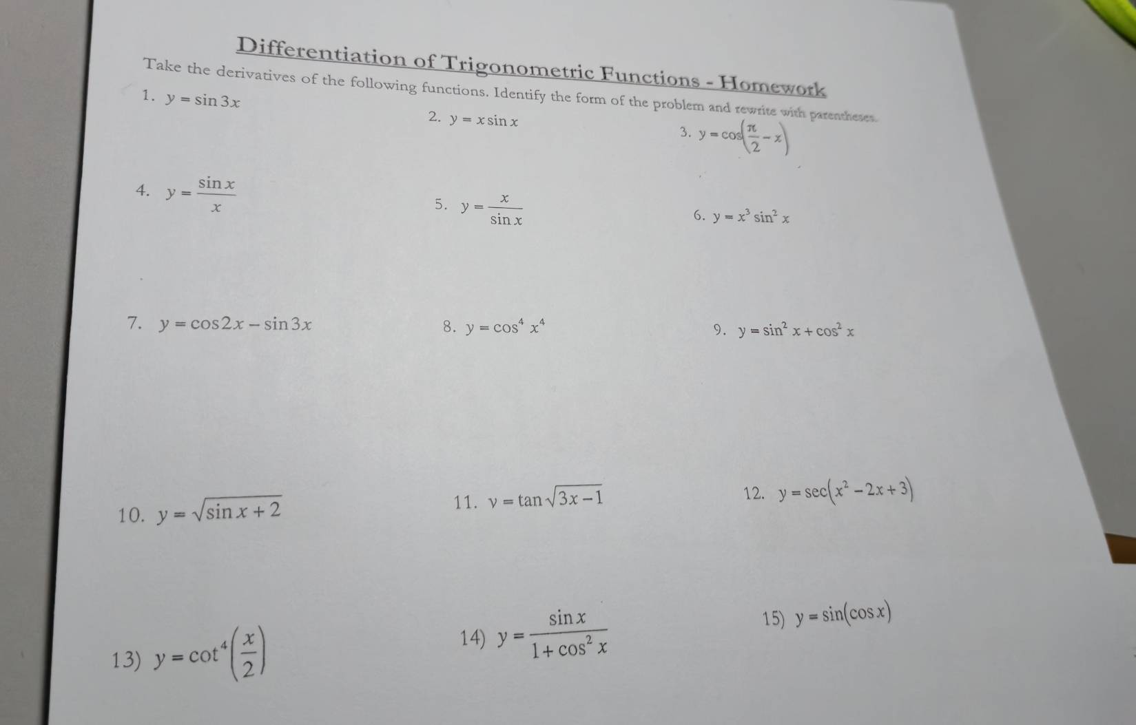 Differentiation of Trigonometric Functions - Homework 
Take the derivatives of the following functions. Identify the form of the problem and rewrite with parentheses. 
1. y=sin 3x
2. y=xsin x
3. y=cos ( π /2 -x)
4. y= sin x/x  y= x/sin x 
5. 
6. y=x^3sin^2x
7. y=cos 2x-sin 3x 8. y=cos^4x^4 9. y=sin^2x+cos^2x
11. 
10. y=sqrt(sin x+2) y=tan sqrt(3x-1)
12. y=sec (x^2-2x+3)
13) y=cot^4( x/2 )
14) y= sin x/1+cos^2x 
15) y=sin (cos x)