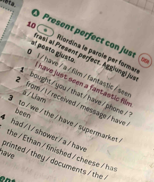 Sieta. 
10 
Present perfect con just 
a! posto giusto 
Riordina le parole per formar 
rasi al Present perfect. Äggiungi jus 
D0ι 
l / have / a / film / fantastic / see 
have just seen a fantastic filn 
bought / you / that / have / phone / 
á / Liam 
from / l / received / message / have 
been 
to /we/ the / have /supermarket 
had / l / shower/ a / have 
the / Ethan / finished / cheese / has 
have 
printed / they / documents / the .