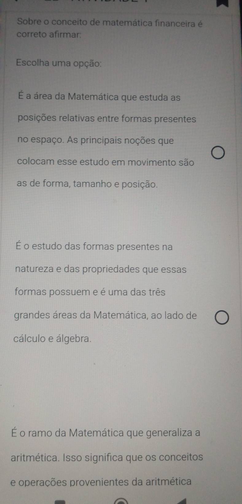 Sobre o conceito de matemática financeira é
correto afirmar:
Escolha uma opção:
É a área da Matemática que estuda as
posições relativas entre formas presentes
no espaço. As principais noções que
colocam esse estudo em movimento são
as de forma, tamanho e posição.
É o estudo das formas presentes na
natureza e das propriedades que essas
formas possuem e é uma das três
grandes áreas da Matemática, ao lado de
cálculo e álgebra.
É o ramo da Matemática que generaliza a
aritmética. Isso significa que os conceitos
e operações provenientes da aritmética