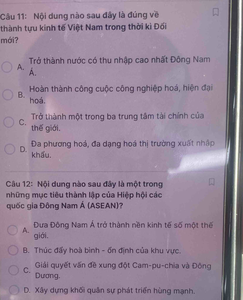 Nội dung nào sau đây là đúng về
thành tựu kinh tế Việt Nam trong thời kì Đối
mới?
Trở thành nước có thu nhập cao nhất Đông Nam
A. A.
Hoàn thành công cuộc công nghiệp hoá, hiện đại
B. hoá.
Trở thành một trong ba trung tâm tài chính của
C.
thế giới.
D. Đa phương hoá, đa dạng hoá thị trường xuất nhập
khẩu.
Câu 12: Nội dung nào sau đây là một trong
những mục tiêu thành lập của Hiệp hội các
quốc gia Đông Nam Á (ASEAN)?
Đưa Đông Nam Á trở thành nền kinh tế số một thế
A.
giới.
B. Thúc đẩy hoà bình - ổn định của khu vực.
C. Giải quyết vấn đề xung đột Cam-pu-chia và Đông
Dương.
D. Xây dựng khối quân sự phát triển hùng mạnh.