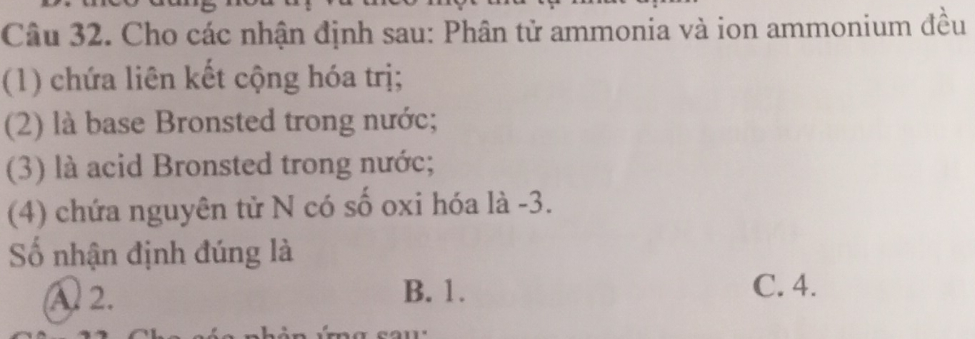 Cho các nhận định sau: Phân tử ammonia và ion ammonium đều
(1) chứa liên kết cộng hóa trị;
(2) là base Bronsted trong nước;
(3) là acid Bronsted trong nước;
(4) chứa nguyên tử N có số oxi hóa là -3.
Số nhận định đúng là
A2. B. 1.
C. 4.