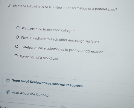 Which of the following is NOT a step in the formation of a platelet plug?
Platelets bind to exposed collagen
Piatelets adhere to each other and rough surfaces
Platelets release substances to promote aggregation
Formation of a blood clot
Need help? Review these concept resources.
Read About the Concept