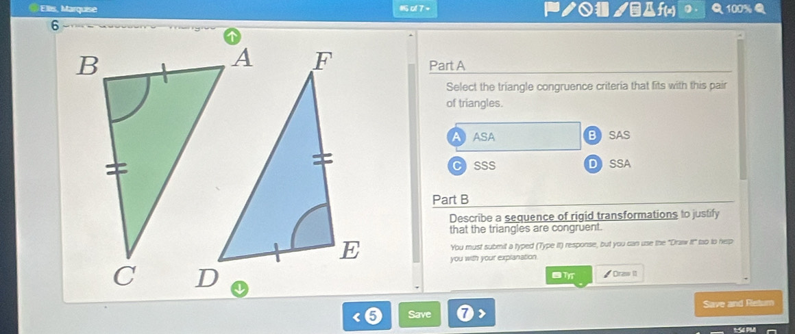 Ellis, Marquise o 7 = ノ○ ノΔf(x) 100%
Part A
Select the triangle congruence criteria that fits with this pair
of triangles.
AASA BSAS
CSSS DSSA
Part B
Describe a sequence of rigid transformations to justify
that the triangles are congruent.
You must submit a typed (Type It) response, but you can use the "Draw It" too to help
you with your explanation.
◤ Draw I1
Save Save and Retum