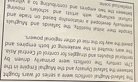 The Safavid-Mughal conflicts were a series of wars fought 
between the Safavid Dynasty and the Mughal Empire in the 
17th century. The conflicts were primarily driven by 
territorial disputes and struggles for control of Central Asia. 
The wars resulted in the weakening of both empires and 
paved the way for the rise of other regional powers. 
Despite their initial hostility, the Safavids and Mughals 
eventually developed a relationship based on trade and 
cultural exchange, with artists and scholars moving 
between the two empires and contributing to a vihrant 
intellectual scene.