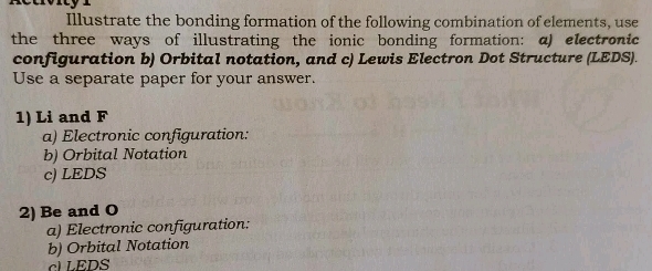 Illustrate the bonding formation of the following combination of elements, use 
the three ways of illustrating the ionic bonding formation: a) electronic 
configuration b) Orbital notation, and c) Lewis Electron Dot Structure (LEDS). 
Use a separate paper for your answer. 
1) Li and F 
a) Electronic configuration: 
b) Orbital Notation 
c) LEDS 
2) Be and O 
a) Electronic configuration: 
b) Orbital Notation 
LEDS