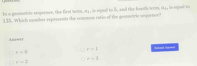 Question
In a geometric sequence, the first term, a_1 , is equal to 5, and the fourth term, a_4 , is equal to
135. Which number represents the common ratio of the geometric sequence?
Answer
r=1
r=0 Submit Answer
r=3
r=2