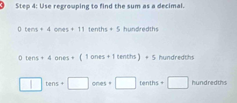 Use regrouping to find the sum as a decimal.
0tens+4ones+11tenths+5 hundredths
0tens+4ones+(1ones+1tenths)+5 hundredths
□ tens+□ ones+□ tenths+□ hund red 1ths