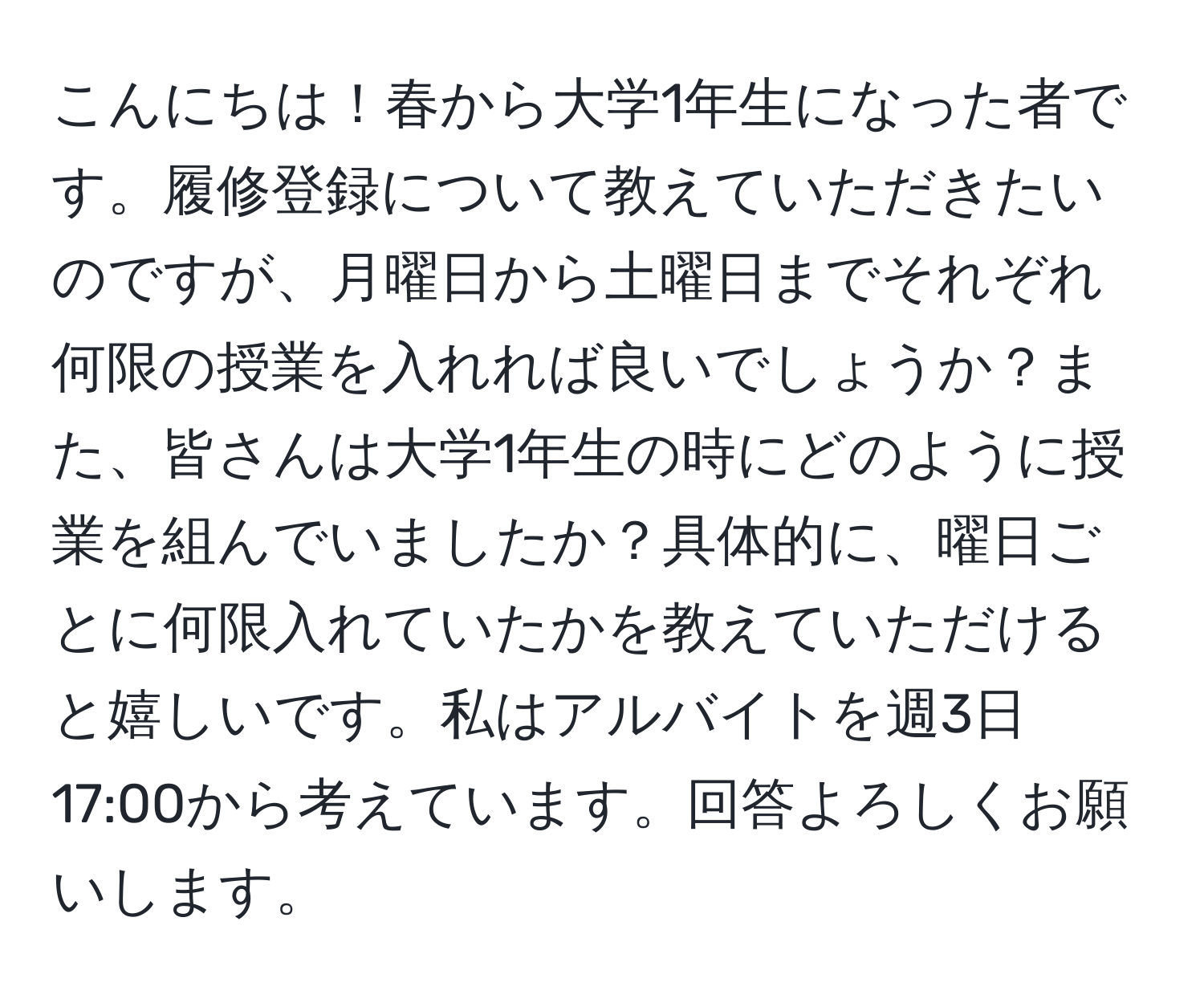 こんにちは！春から大学1年生になった者です。履修登録について教えていただきたいのですが、月曜日から土曜日までそれぞれ何限の授業を入れれば良いでしょうか？また、皆さんは大学1年生の時にどのように授業を組んでいましたか？具体的に、曜日ごとに何限入れていたかを教えていただけると嬉しいです。私はアルバイトを週3日17:00から考えています。回答よろしくお願いします。