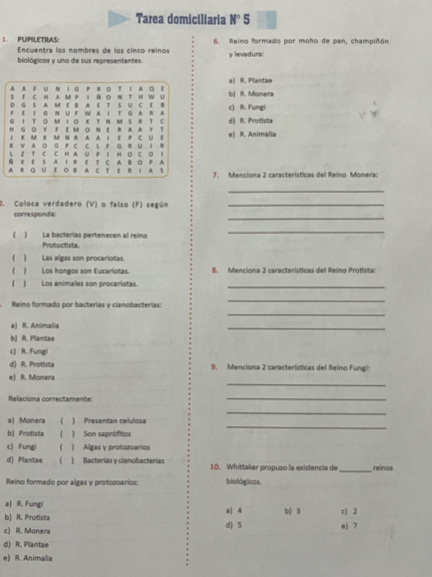 Tarea domiciliaria N° 5
1. PUPILETRAS: 6. Reino formado por moho de pan, champiñón
Encuentra los nombres de los cinco reinos y levadura:
biológicos y uno de sus representantes.
a) R. Plantae
A A F U N I G P R OT I A Q E
S F C H A M P I N O N T HW U b) R. Monera
D G S A M E B A E T S U C E B c) R. Fungi
F E I G N U F W A I T G A R A
G I T O M I O K T N M S R T C d) R. Protista
H G O Y F E M O N E R A A Y T
J K M K M N R A A I E P C U E e) R. Animalia
K V A O G P C C L F G R U I R
L Z T C C H A U P 1 H O C O 1
& X E S A I R E T C A B O P. A
A R Q U [ B A C T E R I A S 7. Menciona 2 características del Reino Monera:
_
2. Coloca verdadero (V) o falso (F) según_
corresponda:
_
( ) La bacterías pertenecen al reino
_
Protoctista
(_) Las algas son procariotas.
(_) Los hongos son Eucariotas. 8. Menciona 2 características del Reino Protista:
(      Los animales son procariotas._
Reino formado por bacterias y cianobacterias:
_
_
a) R. Animalia
_
b) R. Plantae
c) R. Fungi
d) R. Protista 9. Menciona 2 características del Reino Fungi:
_
e) R. Monera
Relaciona correctamente:
_
_
_
a) Monera  ) Presentan celulosa
b) Protista ( ) Son saprófitos
c) Fungi  ) Algas y protozoarios
d) Plantae ( ) Bacterías y cianobacterías 10. Whittaker propuso la existencia de_ reinos
Reino formado por algas y protozoarios: biológicos.
a) R. Fungi
a) 4 b) 3 c) 2
b) R. Protista d S
c) R. Monera e) 7
d) R. Plantae
e) R. Animalia