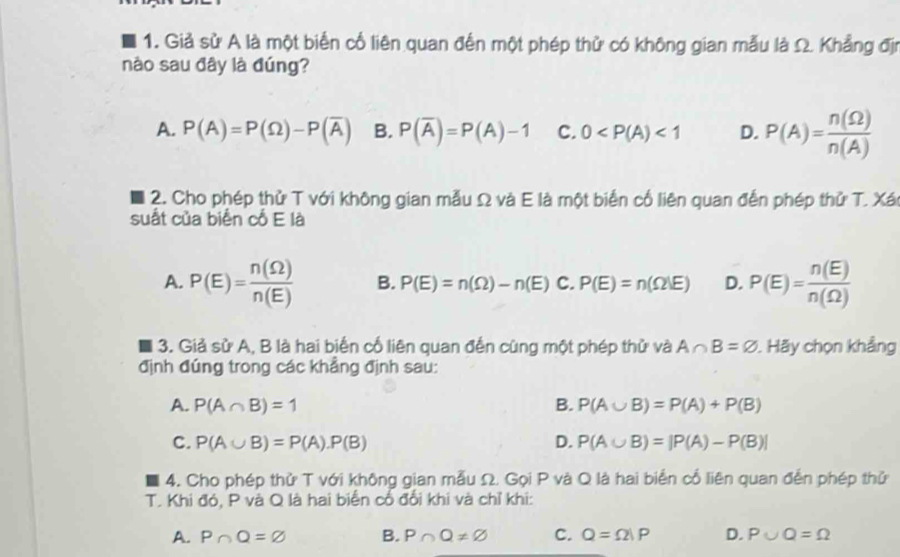 Giả sử A là một biển cổ liên quan đến một phép thử có không gian mẫu là Ω. Khẳng địn
nào sau đây là đúng?
A. P(A)=P(Omega )-P(overline A) B. P(overline A)=P(A)-1 C. 0 <1</tex> D. P(A)= n(Omega )/n(A) 
2. Cho phép thử T với không gian mẫu Ω và E là một biển cổ liên quan đến phép thử T. Xán
suất của biển cổ E là
A. P(E)= n(Omega )/n(E)  B. P(E)=n(Omega )-n(E) C. P(E)=n(Omega |E) D. P(E)= n(E)/n(Omega ) 
3. Giả sử A, B là hai biển cố liên quan đến cùng một phép thử và A∩ B=varnothing. Hãy chọn khảng
định đúng trong các khẳng định sau:
A. P(A∩ B)=1 B. P(A∪ B)=P(A)+P(B)
C. P(A∪ B)=P(A).P(B) D. P(A∪ B)=|P(A)-P(B)|
4. Cho phép thử T với không gian mẫu Ω. Gọi P và Q là hai biển cổ liên quan đến phép thử
T. Khi đó, P và Q là hai biển cổ đổi khi và chỉ khi:
A. P∩ Q=varnothing B. P∩ Q!= varnothing C. Q=Omega |P D. P∪ Q=Omega