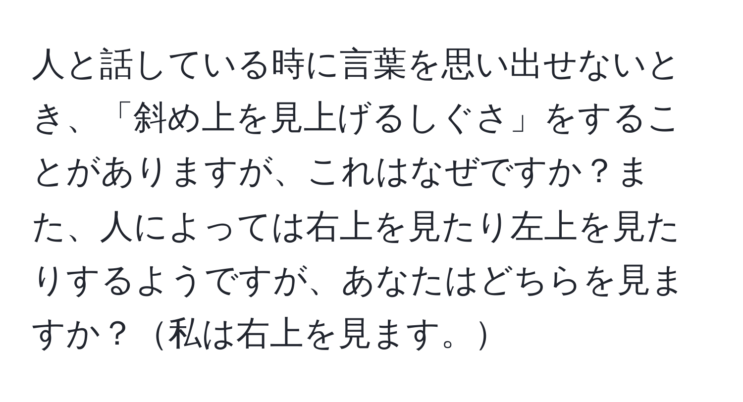 人と話している時に言葉を思い出せないとき、「斜め上を見上げるしぐさ」をすることがありますが、これはなぜですか？また、人によっては右上を見たり左上を見たりするようですが、あなたはどちらを見ますか？私は右上を見ます。