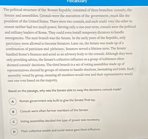 Flocabulary
The political structure of the Roman Republic consisted of three branches: consuls, the
Senate and assemblies. Consuls were the executives of the government , much like the
president of the United States. There were two consuls, and each could veto the other to
ensure neither had too much power. Serving only a one-year term, consuls were the political
and military leaders of Rome. They could even install temporary dictators to handle
emergencies. The next branch was the Senate. In the early years of the Republic, only
patricians were allowed to become Senators. Later on, the Senate was made up of a
combination of patricians and plebeians , Senators served a lifetime term. The Senate
handled Rome's finances and acted as an advisory body to the consuls. Although they were
only providing advice, the Senate's collective influence as a group of noblemen often
dictated consuls’ decisions. The third branch is a set of voting assemblies made up of
representatives elected by groups of citizens to handle elections, lawmaking and trials. Each
assembly voted by group, meaning all members would vote and their representative would
cast one vote based on the majority.
Based on the passage, why was the Senate able to sway the decisions consuls made?
A Roman government was built to give the Senate final say.
B Consuls were often former members of the Senate.
CVoting assemblies decided this type of power was necessary.
D Their collective wealth and social status gave them influence.