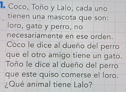 Coco, Toño y Lalo, cada uno 
tienen una mascota que son: 
loro, gato y perro, no 
necesariamente en ese orden. 
Cöco le dice al dueño del perro 
que el otro amigo tiene un gato. 
Toño le dice al dueño del perro 
que este quiso comerse el loro. 
¿Qué animal tiene Lalo?