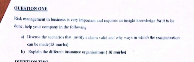 QUESTION ONE 
Risk management in business is very important and requires an insight knowledge for it to be 
done, help your company in the following. 
a) Discuss the scenarios that justify a claim valid and why ways in which the compensation 
can be made(15 marks) 
b) Explain the different insurance organisations ( 10 marks) 
Question two