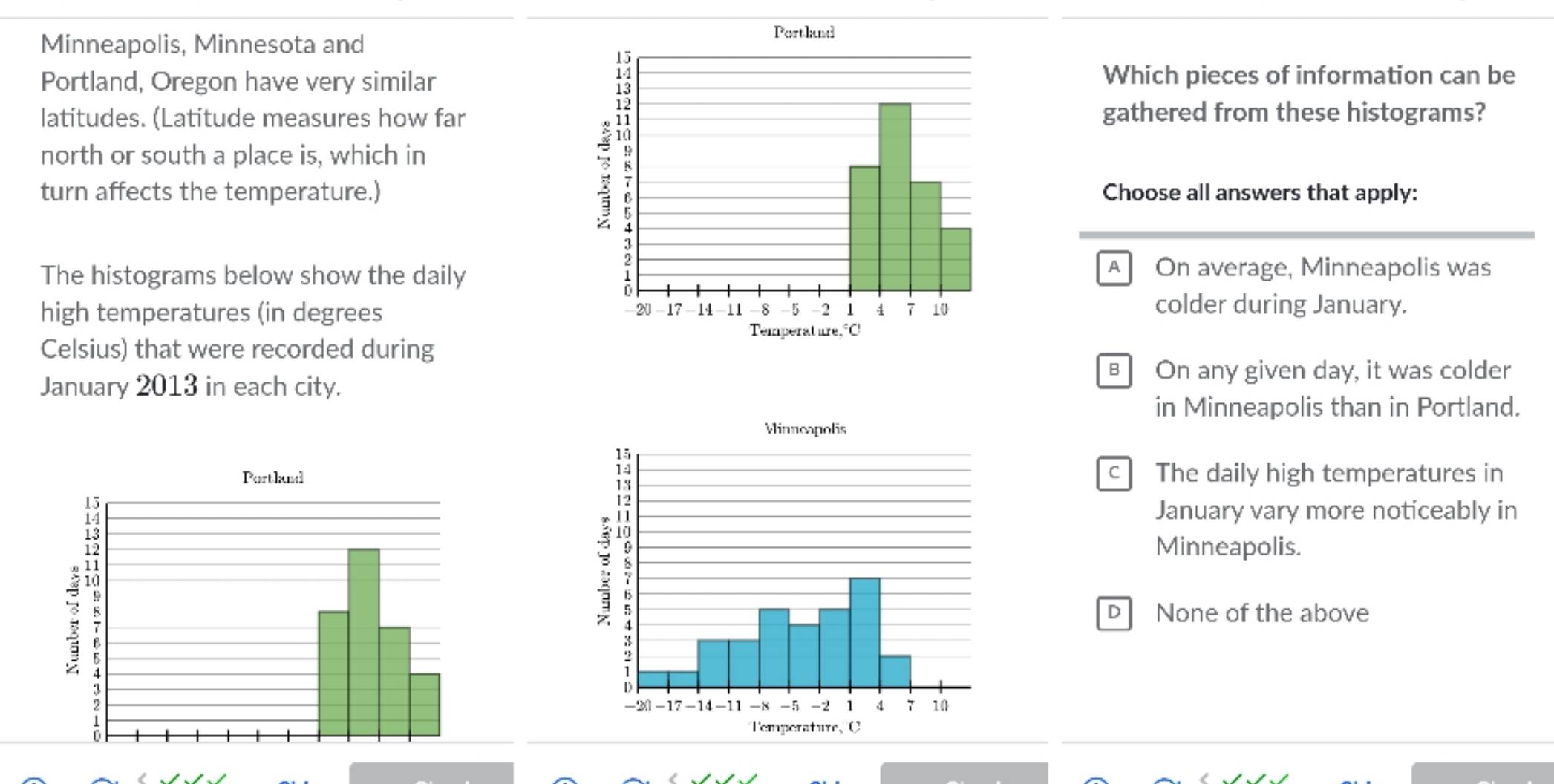 Minneapolis, Minnesota and
Portland, Oregon have very similarWhich pieces of information can be
latitudes. (Latitude measures how fargathered from these histograms?
north or south a place is, which in
turn affects the temperature.)Choose all answers that apply:
The histograms below show the daily
A On average, Minneapolis was
high temperatures (in degrees colder during January.
Celsius) that were recorded during
B On any given day, it was colder
January 2013 in each city.
in Minneapolis than in Portland.
c The daily high temperatures in
January vary more noticeably in
Minneapolis.
D None of the above