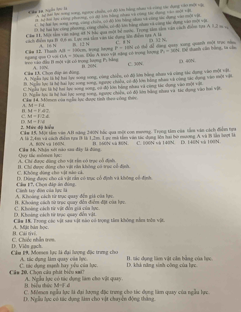 Cầu 10. Ngẫu lực là
A. hệ hai lực song song, ngược chiều, có độ lớn bằng nhau và cùng tác dụng vào một vật
B. hệ hai lực cùng phương, có độ lớn bằng nhau và cùng tác dụng vào một vật.
C. hệ hai lực song song, cùng chiều, có độ lớn bằng nhau và cùng tác dụng vào một vật.
D. hệ hai lực cùng phương, cùng chiều, có độ lớn bằng nhau và cùng tác dụng vào một vật.
Câu 11. Một tấm ván nặng 48 N bắc qua một bề nước. Trọng tâm tấm ván cách điểm tựa A 1,2 m và
cách điểm tựa B 0,6 m. Lực mà tấm ván tác dụng lên điểm tựa A là
A. 16 N B. 12 N C. 8 N D. 32 N.
Câu 12. Thanh AB=100cm , trọng lượng P=10N có thể dễ dàng quay xung quanh một trục nằm
ngang qua O với OA=30cm.  Đầu A treo vật nặng có trọng lượng P_1=30N. Để thanh cần bằng, ta cần
treo vào đầu B một vật có trọng lượng P_2 bằng
A. 10N. B. 20N. C. 30N. D. 40N.
Câu 13. Chọn đáp án đúng.
A. Ngẫu lực là hệ hai lực song song, cùng chiều, có độ lớn bằng nhau và cùng tác dụng vào một vật.
B. Ngẫu lực là hệ hai lực song song, ngược chiều, có độ lớn bằng nhau và cùng tác dụng vào một vật.
C.Ngẫu lực là hệ hai lực song song, có độ lớn bằng nhau và cùng tác dụng vào một vật.
D. Ngẫu lực là hệ hai lực song song, ngược chiều, có độ lớn bằng nhau và tác dụng vào hai vật.
Câu 14. Mômen của ngẫu lực được tính theo công thức.
A. M=Fd.
B. M=F.d/2.
C. M=F/2.d.
D. M=F/d
2. Mức độ hiểu
Câu 15. Một tấm ván AB nặng 240N bắc qua một con mương. Trọng tâm của tấm ván cách điểm tựa
A là 2,4m và cách điểm tựa B là 1,2m. Lực mà tầm ván tác dụng lên hai bờ mương A và B lần lượt là
A. 80N và 160N. B. 160N và 80N. C. 100N và 140N. D. 140N và 100N.
Câu 16. Nhận xét nào sau đây là đúng.
Quy tắc mômen lực:
A. Chỉ được dùng cho vật rắn có trục cổ định.
B. Chi được dùng cho vật rắn không có trục cố định.
C. Không dùng cho vật nào cả.
D. Dùng được cho cả vật rắn có trục cố định và không cố định.
Câu 17. Chọn đáp án đúng.
Cánh tay đòn của lực là
A. Khoảng cách từ trục quay đến giá của lực.
B. Khoảng cách từ trục quay đến điểm đặt của lực.
C. Khoảng cách từ vật đền giá của lực.
D. Khoảng cách từ trục quay đến vật.
Câu 18. Trong các vật sau vật nào có trọng tâm không nằm trên vật.
A. Mặt bàn học.
B. Cái tivi.
C. Chiếc nhẫn trơn.
D. Viên gạch.
Câu 19. Momen lực là đại lượng đặc trưng cho
A. tác dụng làm quay của lực. B. tác dụng làm vật cân bằng của lực.
C. tác dụng mạnh hay yếu của lực. D. khả năng sinh công của lực.
Câu 20. Chọn câu phát biểu sai?
A. Ngẫu lực có tác dụng làm cho vật quay.
B. biểu thức M=F.d
C. Mômen ngẫu lực là đại lượng đặc trưng cho tác dụng làm quay của ngẫu lực.
D. Ngẫu lực có tác dụng làm cho vật chuyển động thẳng.