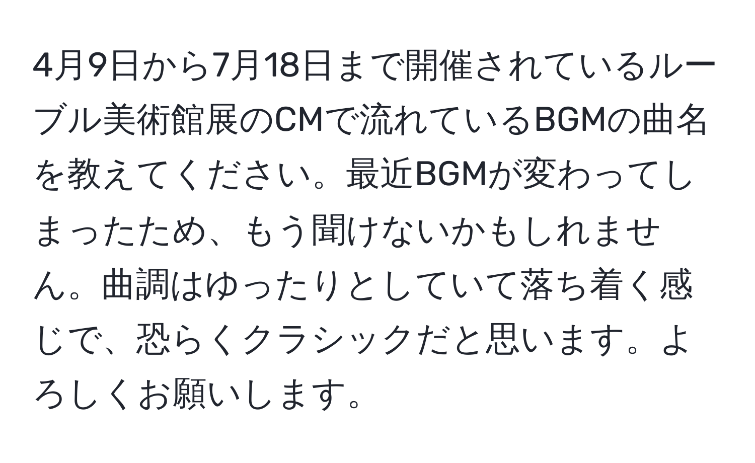 4月9日から7月18日まで開催されているルーブル美術館展のCMで流れているBGMの曲名を教えてください。最近BGMが変わってしまったため、もう聞けないかもしれません。曲調はゆったりとしていて落ち着く感じで、恐らくクラシックだと思います。よろしくお願いします。