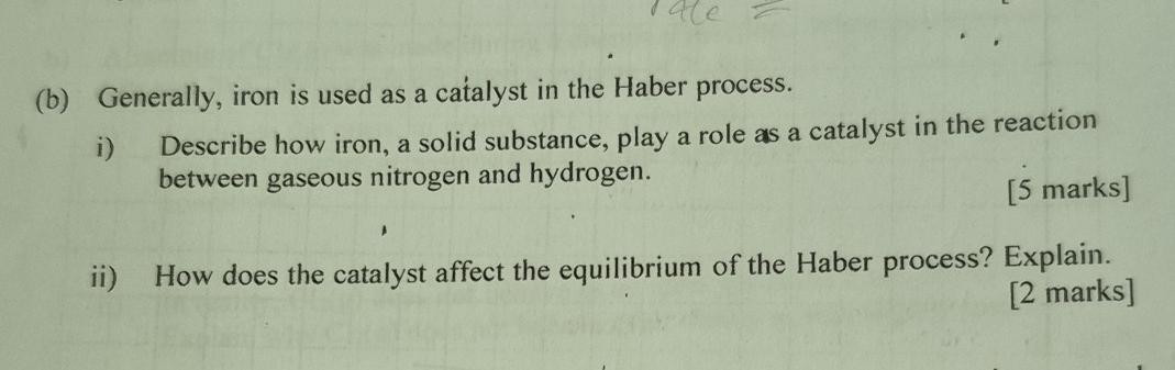 Generally, iron is used as a catalyst in the Haber process. 
i) Describe how iron, a solid substance, play a role as a catalyst in the reaction 
between gaseous nitrogen and hydrogen. 
[5 marks] 
ii) How does the catalyst affect the equilibrium of the Haber process? Explain. 
[2 marks]