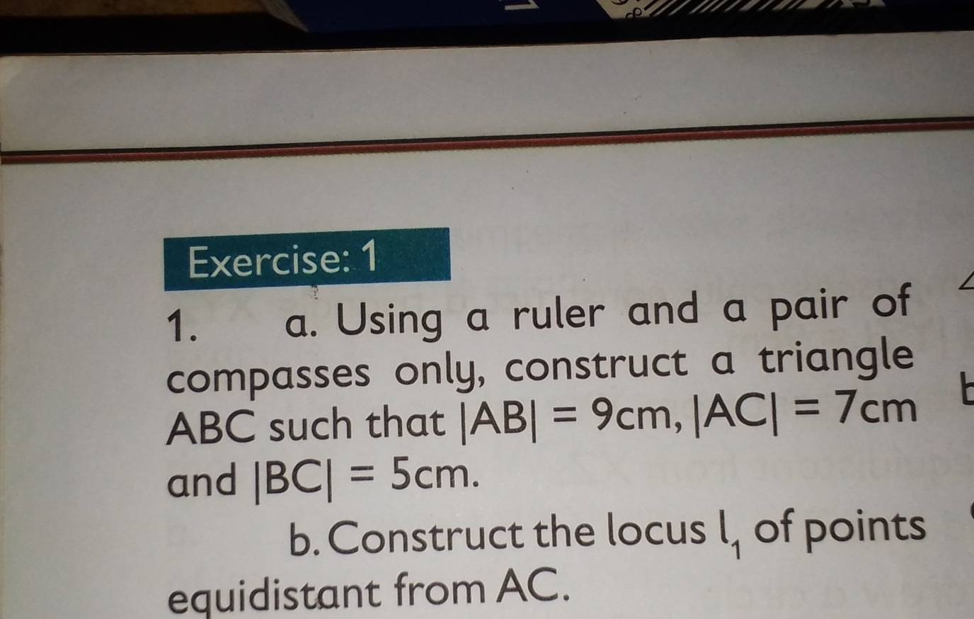 1 
1. 
a. Using a ruler and a pair of 
compasses only, construct a triangle
ABC such that |AB|=9cm, |AC|=7cm
and |BC|=5cm. 
b. Construct the locus l_1 of points 
equidistant from AC.