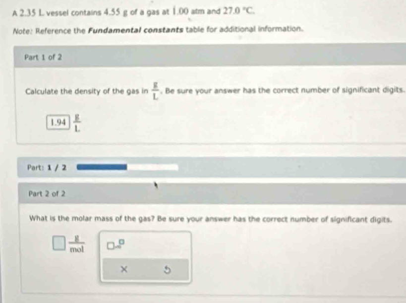 A 2.35 L vessel contains 4.55 g of a gas at 1.00 atm and 27.0°C. 
Note: Reference the Fundamental constants table for additional information. 
Part 1 of 2 
Calculate the density of the gas in  g/L . Be sure your answer has the correct number of significant digits.
1.94  g/L 
Part: 1 / 2 
Part 2 of 2 
What is the molar mass of the gas? Be sure your answer has the correct number of significant digits.
 8/mol   □ /□  
× 5