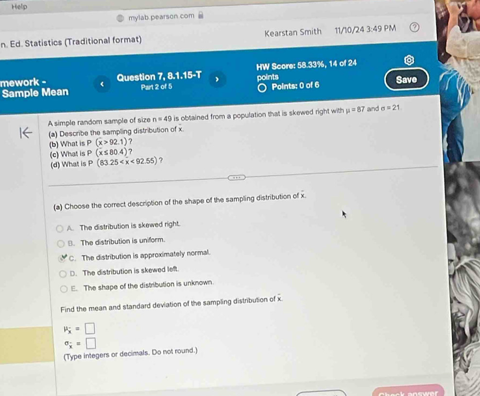 Help
mylab.pearson com
n. Ed. Statistics (Traditional format) Kearstan Smith 11/10/24 3:49 PM
mework - Question 7, 8.1.15-T HW Score: 58.33%, 14 of 24
<
Save
Points: 0 of 6
Sample Mean Part 2 of 5 points
A simple random sample of size  n=49 is obtained from a population that is skewed right with mu =87 and sigma =21
(a) Describe the sampling distribution of x
(b) What is P(x>92.1) ?
(c) What is P(x≤ 80.4) ?
(d) What is P(83.25 <92.55) ?
(a) Choose the correct description of the shape of the sampling distribution of x
A. The distribution is skewed right.
B. The distribution is uniform.
C. The distribution is approximately normal.
D. The distribution is skewed left.
E. The shape of the distribution is unknown.
Find the mean and standard deviation of the sampling distribution of x
mu _overline x=□
sigma _x=□
(Type integers or decimals. Do not round.)