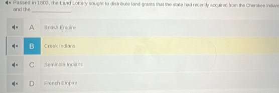 Passed in 1803, the Land Lottery sought to distribute land grants that the state had recently acquired from the Cherokee indians
and the _.
A British Empire
B Creek Indians
C Seminole Indians
French Empire