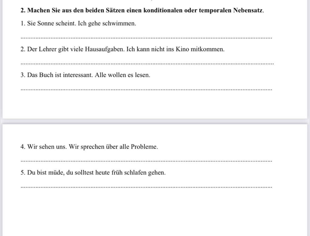 Machen Sie aus den beiden Sätzen einen konditionalen oder temporalen Nebensatz. 
1. Sie Sonne scheint. Ich gehe schwimmen. 
_ 
2. Der Lehrer gibt viele Hausaufgaben. Ich kann nicht ins Kino mitkommen. 
_ 
3. Das Buch ist interessant. Alle wollen es lesen. 
_ 
4. Wir sehen uns. Wir sprechen über alle Probleme. 
_ 
5. Du bist müde, du solltest heute früh schlafen gehen. 
_