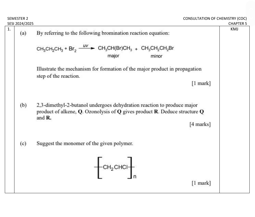 SEMESTER 2 CONSULTATION OF CHEMISTRY (COC)
SESI 2024/2025 CHAPTER 5
1. KMJ
(a) By referring to the following bromination reaction equation:
CH_3CH_2CH_3+Br_2xrightarrow UVCH_3CH(Br)CH_3+CH_3CH_2CH_2Br
major minor
Illustrate the mechanism for formation of the major product in propagation
step of the reaction.
[1 mark]
(b) 2,3-dimethyl-2-butanol undergoes dehydration reaction to produce major
product of alkene, Q. Ozonolysis of Q gives product R. Deduce structure Q
and R.
[4 marks]
(c) Suggest the monomer of the given polymer.
-[CH_2CHCl]_n
[1 mark]