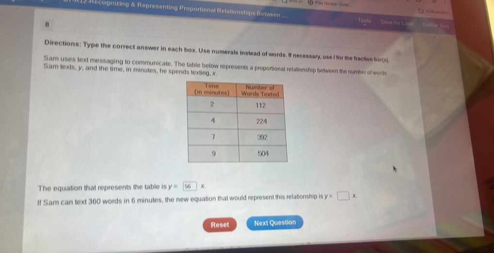 Phay Otnkill - Enter A fnoscas
12-Recognizing & Representing Proportional Relationships Between .. Save for Late
Togls
8 Turrin Test
Directions: Type the correct answer in each box. Use numerals instead of words. If necessary, use I for the fraction bar(s).
Sam uses text messaging to communicate. The table below represents a proportional relationship between the number of words
Sam texts, y, and the time, in minutes, he spends texting, x.
The equation that represents the table is y=56x. 
If Sam can text 360 words in 6 minutes, the new equation that would represent this relationship is y=□ x. 
Reset Next Question